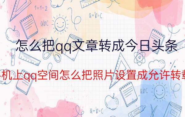 怎么把qq文章转成今日头条 手机上qq空间怎么把照片设置成允许转载？